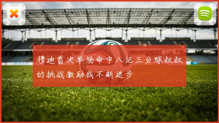 穆迪首次单场命中八记三分球叔叔的挑战激励我不断进步