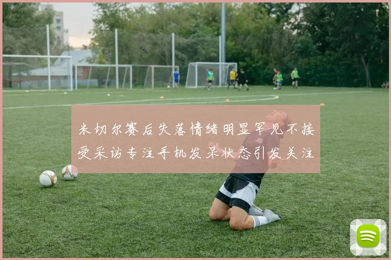 米切尔赛后失落情绪明显罕见不接受采访专注手机发呆状态引发关注