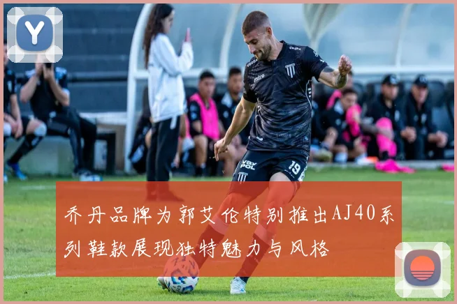 乔丹品牌为郭艾伦特别推出AJ40系列鞋款展现独特魅力与风格