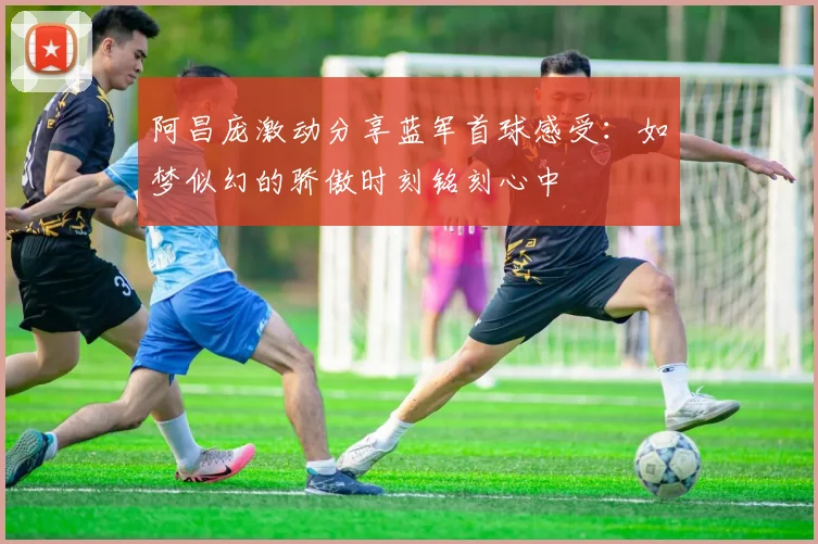 阿昌庞激动分享蓝军首球感受：如梦似幻的骄傲时刻铭刻心中
