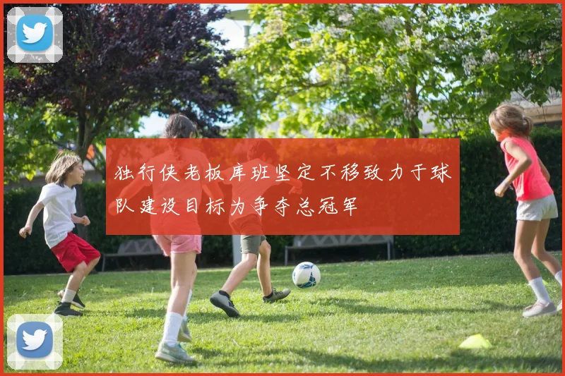 独行侠老板库班坚定不移致力于球队建设目标为争夺总冠军