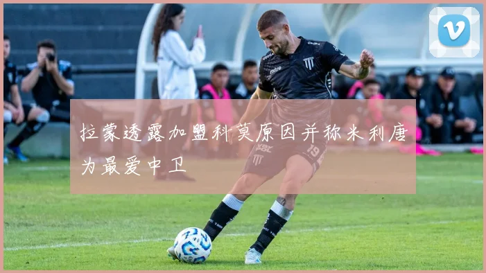 拉蒙透露加盟科莫原因并称米利唐为最爱中卫