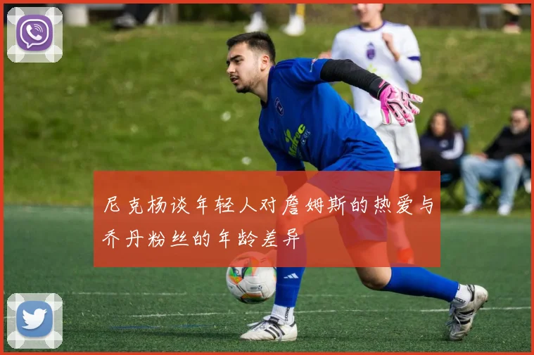 尼克杨谈年轻人对詹姆斯的热爱与乔丹粉丝的年龄差异