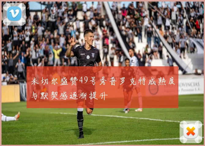 米切尔盛赞49号秀普罗克特成熟度与默契感逐渐提升