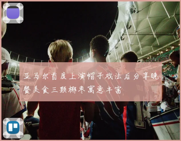 亚马尔首度上演帽子戏法后分享晚餐美食三颗椰枣寓意丰富