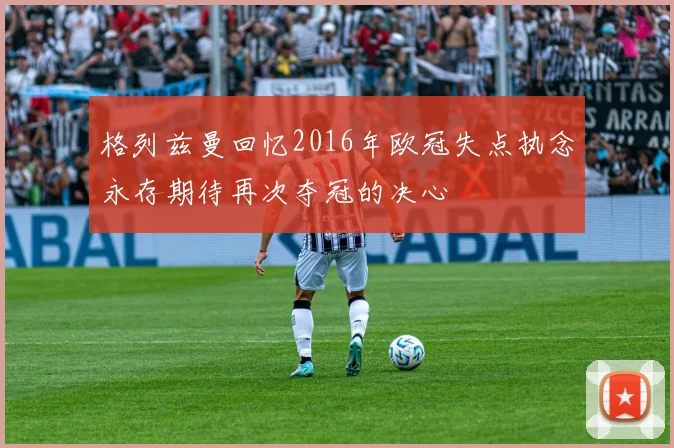 格列兹曼回忆2016年欧冠失点执念永存期待再次夺冠的决心