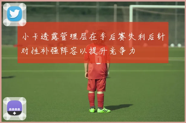 小卡透露管理层在季后赛失利后针对性补强阵容以提升竞争力
