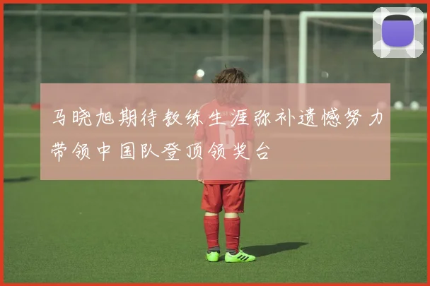马晓旭期待教练生涯弥补遗憾努力带领中国队登顶领奖台