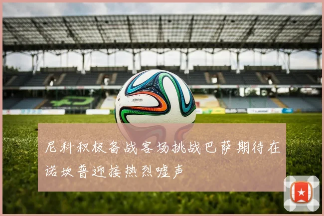 尼科积极备战客场挑战巴萨期待在诺坎普迎接热烈嘘声