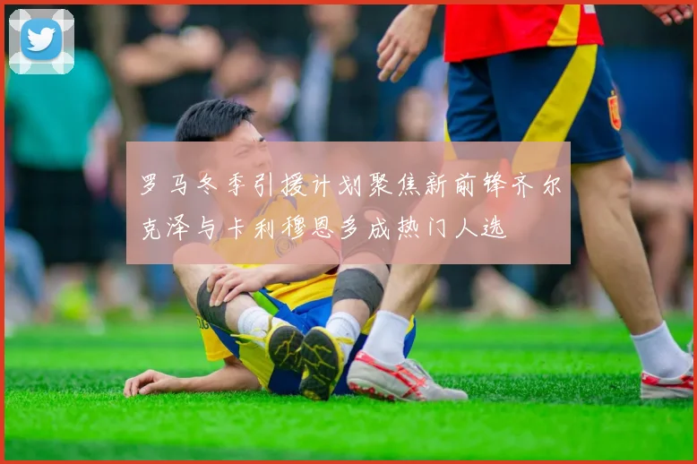 罗马冬季引援计划聚焦新前锋齐尔克泽与卡利穆恩多成热门人选
