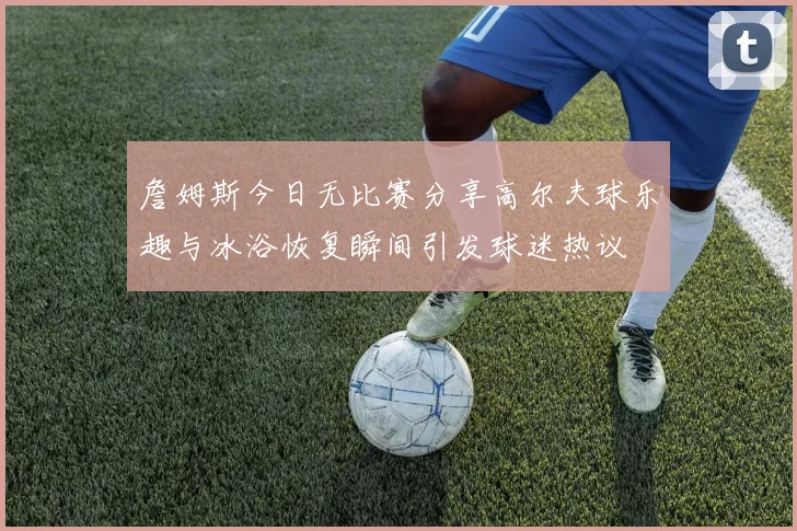 詹姆斯今日无比赛分享高尔夫球乐趣与冰浴恢复瞬间引发球迷热议