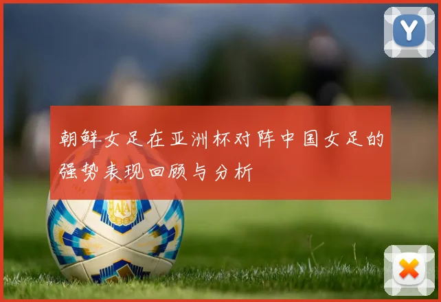 朝鲜女足在亚洲杯对阵中国女足的强势表现回顾与分析